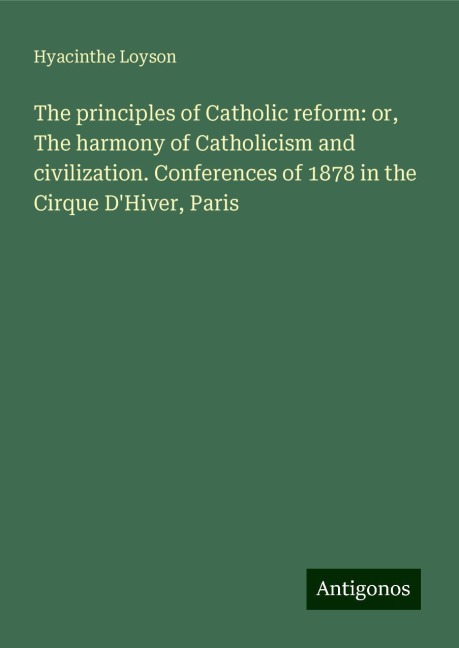 The principles of Catholic reform: or, The harmony of Catholicism and civilization. Conferences of 1878 in the Cirque DHiver, Paris