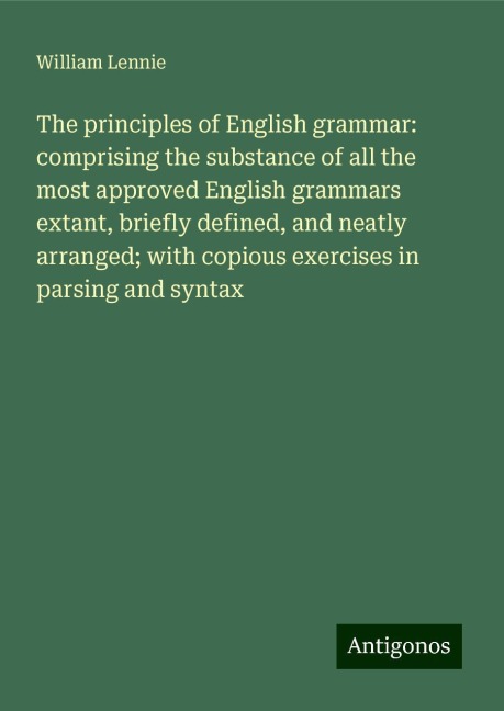 The principles of English grammar: comprising the substance of all the most approved English grammars extant, briefly defined, and neatly arranged; with copious exercises in parsing and syntax