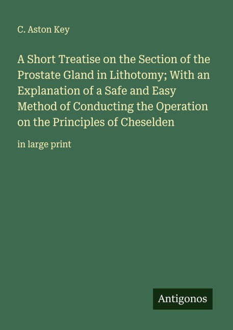 A Short Treatise on the Section of the Prostate Gland in Lithotomy; With an Explanation of a Safe and Easy Method of Conducting the Operation on the Principles of Cheselden: in large print