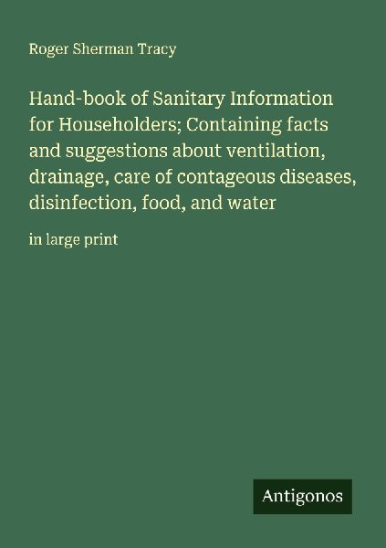 Hand-book of Sanitary Information for Householders; Containing facts and suggestions about ventilation, drainage, care of contageous diseases, disinfection, food, and water: in large print