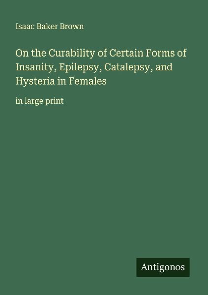 On the Curability of Certain Forms of Insanity, Epilepsy, Catalepsy, and Hysteria in Females: in large print