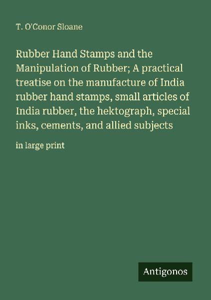 Rubber Hand Stamps and the Manipulation of Rubber; A practical treatise on the manufacture of India rubber hand stamps, small articles of India rubber, the hektograph, special inks, cements, and allied subjects: in large print