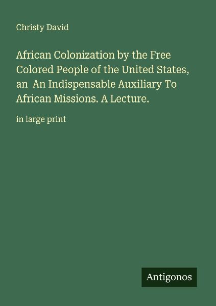 African Colonization by the Free Colored People of the United States, an  An Indispensable Auxiliary To African Missions. A Lecture.: in large print