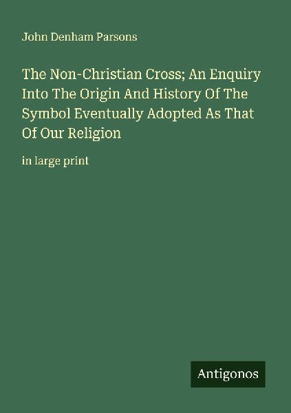 The Non-Christian Cross; An Enquiry Into The Origin And History Of The Symbol Eventually Adopted As That Of Our Religion: in large print