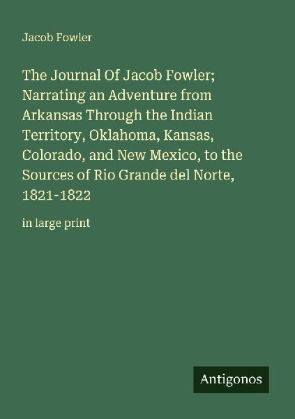 The Journal Of Jacob Fowler;  Narrating an Adventure from Arkansas Through the Indian Territory, Oklahoma, Kansas, Colorado, and New Mexico, to the Sources of Rio Grande del Norte, 1821-1822: in large print