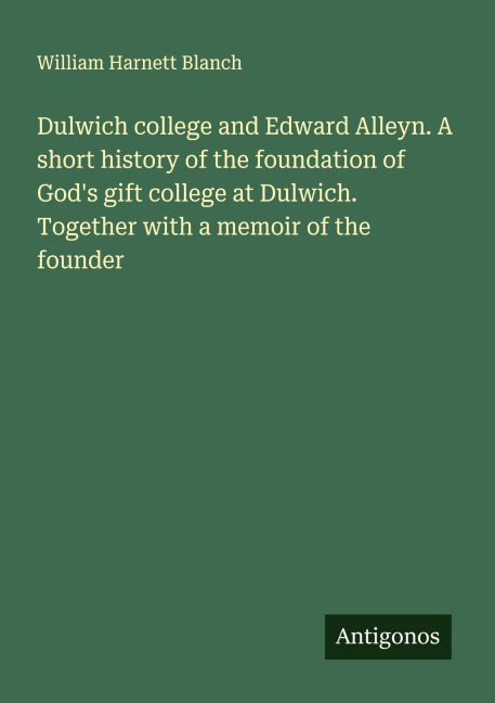 Dulwich college and Edward Alleyn. A short history of the foundation of Gods gift college at Dulwich. Together with a memoir of the founder