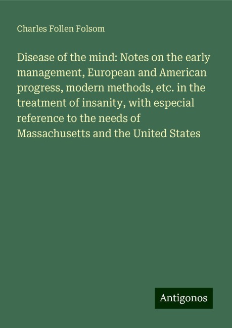 Disease of the mind: Notes on the early management, European and American progress, modern methods, etc. in the treatment of insanity, with especial reference to the needs of Massachusetts and the United States
