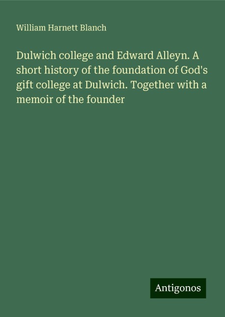 Dulwich college and Edward Alleyn. A short history of the foundation of Gods gift college at Dulwich. Together with a memoir of the founder