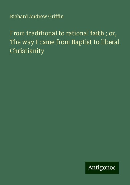 From traditional to rational faith ; or, The way I came from Baptist to liberal Christianity