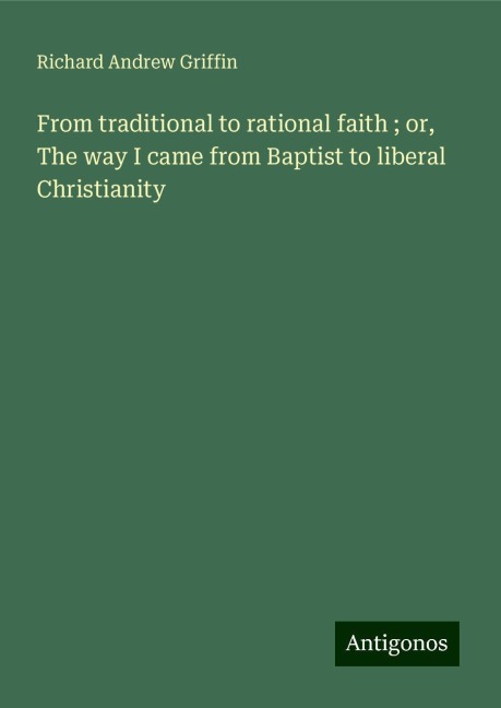 From traditional to rational faith ; or, The way I came from Baptist to liberal Christianity