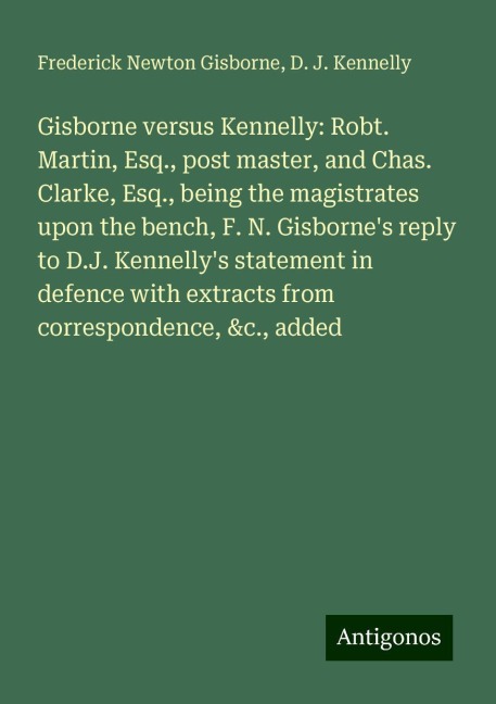 Gisborne versus Kennelly: Robt. Martin, Esq., post master, and Chas. Clarke, Esq., being the magistrates upon the bench, F. N. Gisbornes reply to D.J. Kennellys statement in defence with extracts from correspondence, &c., added