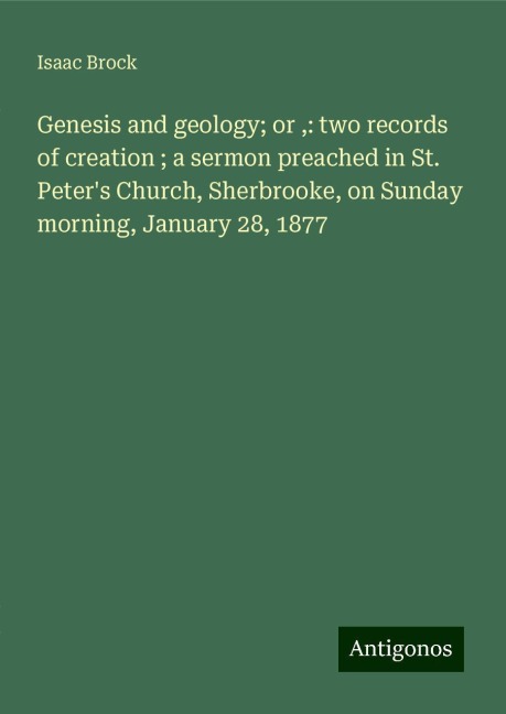 Genesis and geology; or ,: two records of creation ; a sermon preached in St. Peters Church, Sherbrooke, on Sunday morning, January 28, 1877