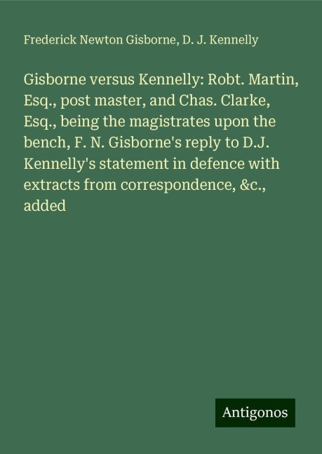 Gisborne versus Kennelly: Robt. Martin, Esq., post master, and Chas. Clarke, Esq., being the magistrates upon the bench, F. N. Gisbornes reply to D.J. Kennellys statement in defence with extracts from correspondence, &c., added