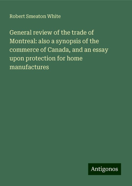 General review of the trade of Montreal: also a synopsis of the commerce of Canada, and an essay upon protection for home manufactures