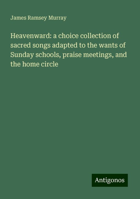 Heavenward: a choice collection of sacred songs adapted to the wants of Sunday schools, praise meetings, and the home circle
