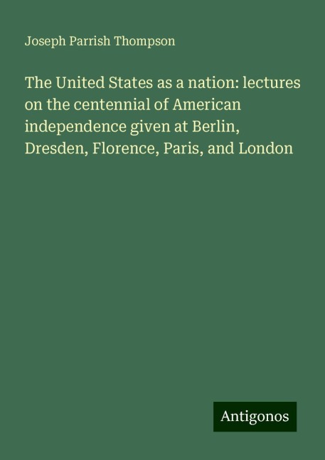 The United States as a nation: lectures on the centennial of American independence given at Berlin, Dresden, Florence, Paris, and London
