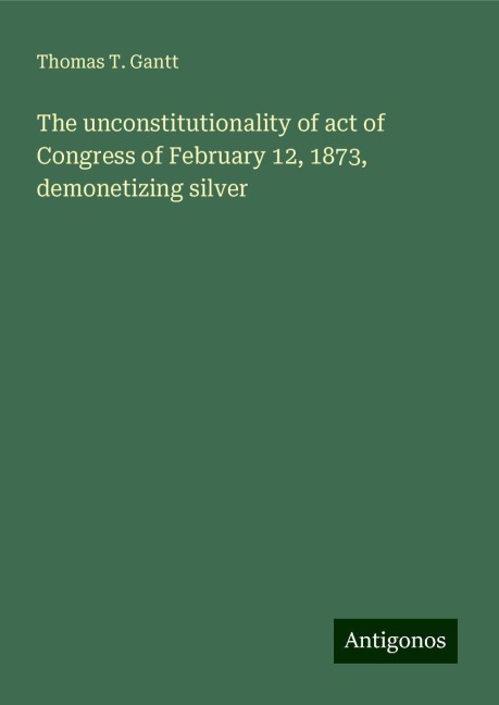 The unconstitutionality of act of Congress of February 12, 1873, demonetizing silver
