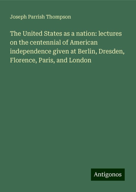 The United States as a nation: lectures on the centennial of American independence given at Berlin, Dresden, Florence, Paris, and London