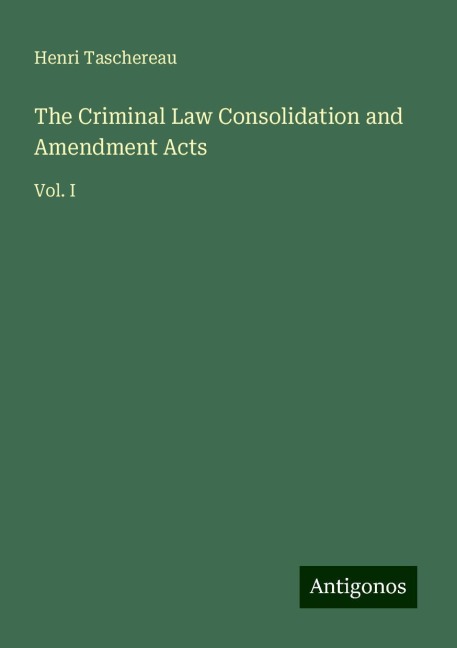 The Criminal Law Consolidation and Amendment Acts: Vol. I