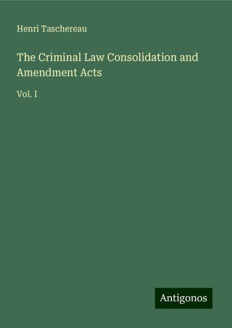 The Criminal Law Consolidation and Amendment Acts: Vol. I