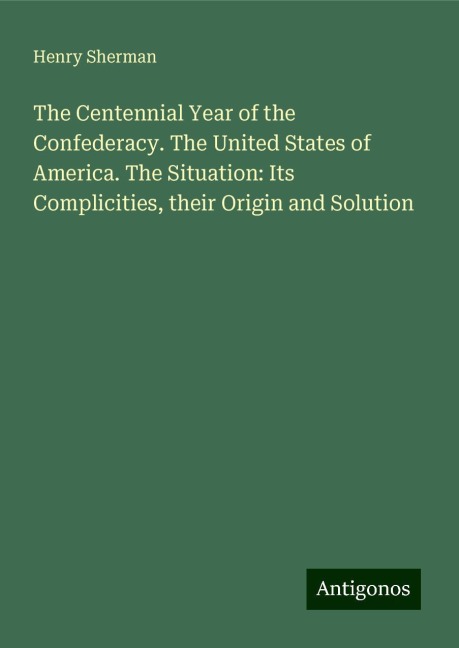 The Centennial Year of the Confederacy. The United States of America. The Situation: Its Complicities, their Origin and Solution