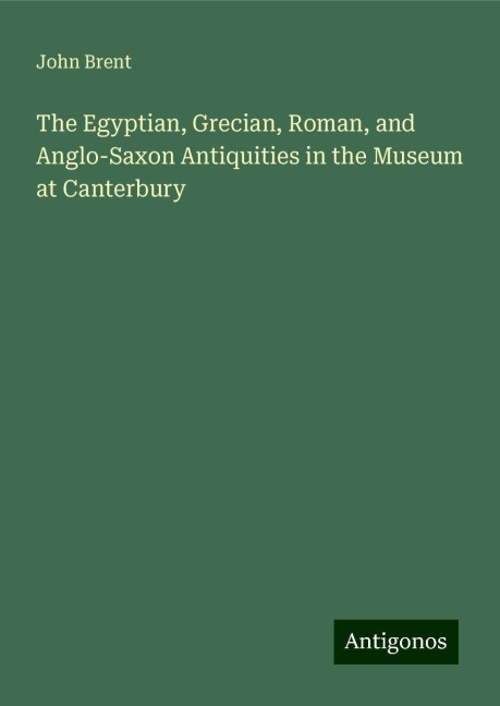 The Egyptian, Grecian, Roman, and Anglo-Saxon Antiquities in the Museum at Canterbury