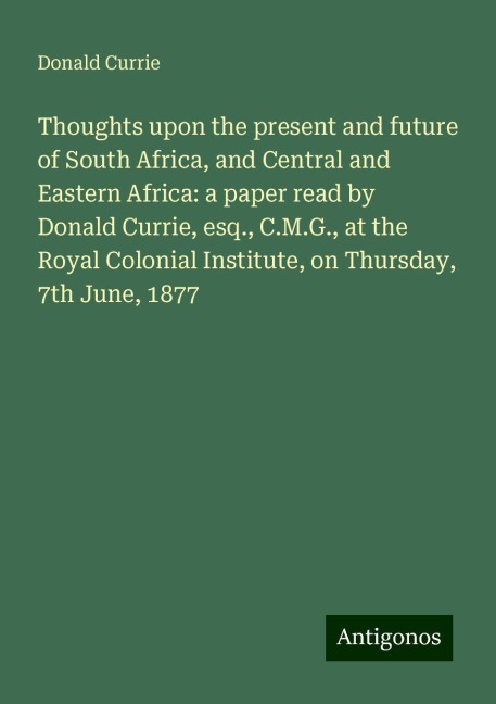 Thoughts upon the present and future of South Africa, and Central and Eastern Africa: a paper read by Donald Currie, esq., C.M.G., at the Royal Colonial Institute, on Thursday, 7th June, 1877