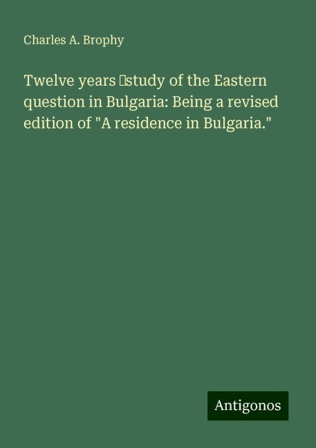 Twelve years ¿study of the Eastern question in Bulgaria: Being a revised edition of A residence in Bulgaria.