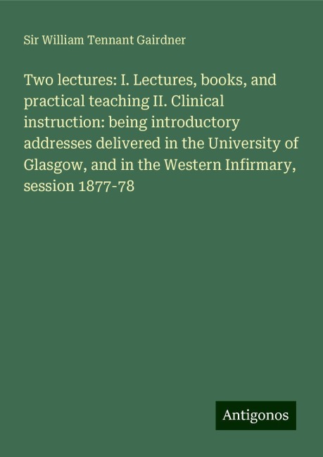 Two lectures: I. Lectures, books, and practical teaching II. Clinical instruction: being introductory addresses delivered in the University of Glasgow, and in the Western Infirmary, session 1877-78