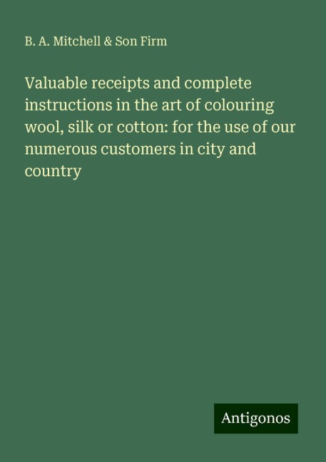 Valuable receipts and complete instructions in the art of colouring wool, silk or cotton: for the use of our numerous customers in city and country