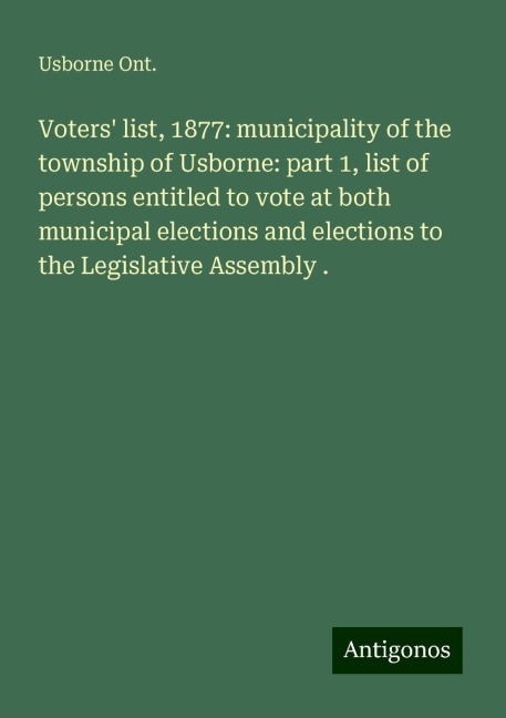 Voters list, 1877: municipality of the township of Usborne: part 1, list of persons entitled to vote at both municipal elections and elections to the Legislative Assembly .