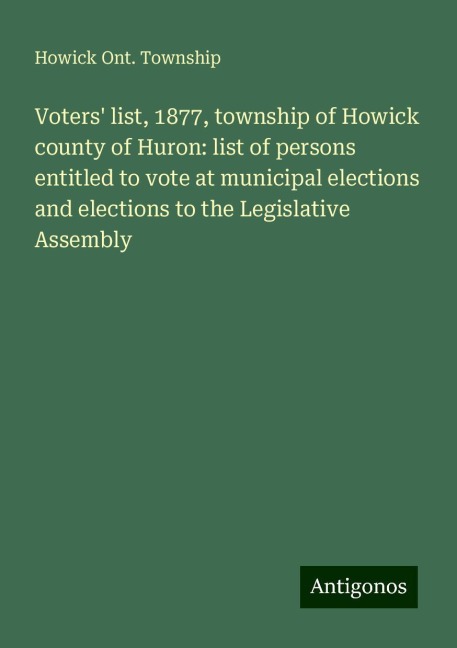 Voters list, 1877, township of Howick county of Huron: list of persons entitled to vote at municipal elections and elections to the Legislative Assembly