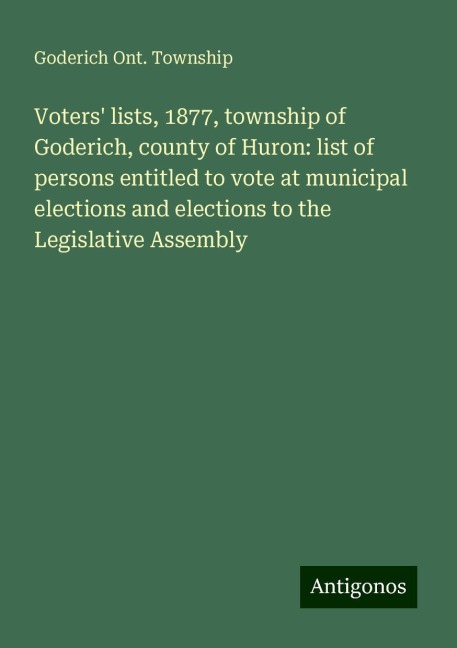 Voters lists, 1877, township of Goderich, county of Huron: list of persons entitled to vote at municipal elections and elections to the Legislative Assembly