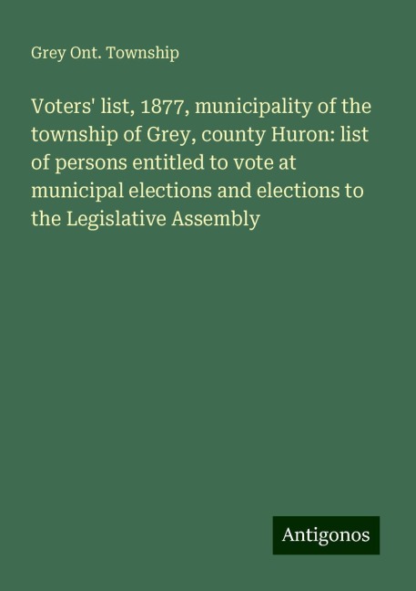 Voters list, 1877, municipality of the township of Grey, county Huron: list of persons entitled to vote at municipal elections and elections to the Legislative Assembly
