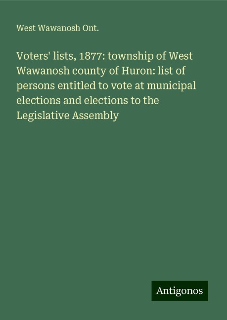 Voters lists, 1877: township of West Wawanosh county of Huron: list of persons entitled to vote at municipal elections and elections to the Legislative Assembly