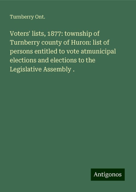 Voters lists, 1877: township of Turnberry county of Huron: list of persons entitled to vote atmunicipal elections and elections to the Legislative Assembly .