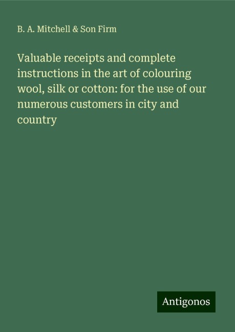 Valuable receipts and complete instructions in the art of colouring wool, silk or cotton: for the use of our numerous customers in city and country