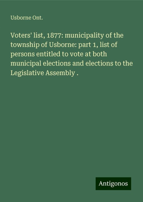 Voters list, 1877: municipality of the township of Usborne: part 1, list of persons entitled to vote at both municipal elections and elections to the Legislative Assembly .