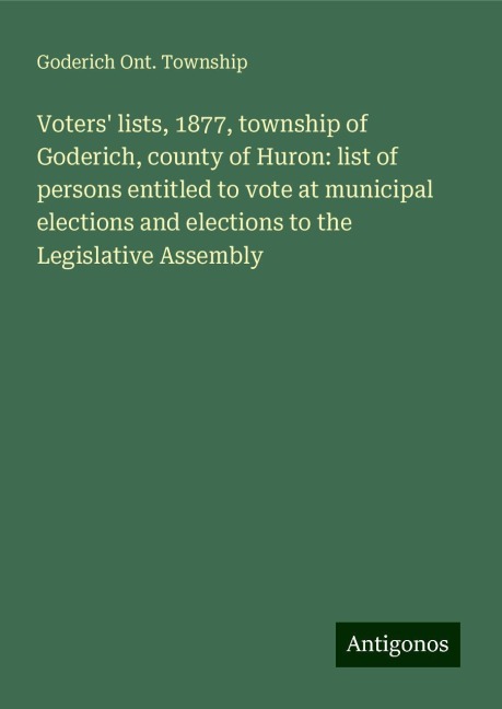 Voters lists, 1877, township of Goderich, county of Huron: list of persons entitled to vote at municipal elections and elections to the Legislative Assembly