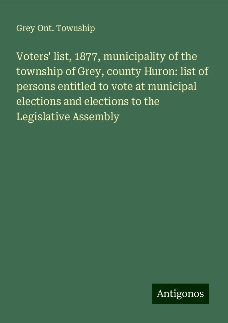 Voters list, 1877, municipality of the township of Grey, county Huron: list of persons entitled to vote at municipal elections and elections to the Legislative Assembly