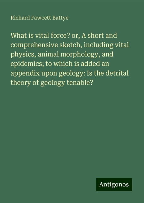 What is vital force? or, A short and comprehensive sketch, including vital physics, animal morphology, and epidemics; to which is added an appendix upon geology: Is the detrital theory of geology tenable?