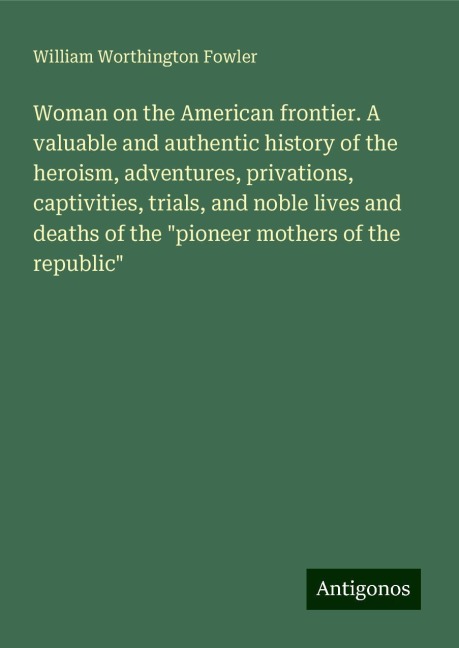 Woman on the American frontier. A valuable and authentic history of the heroism, adventures, privations, captivities, trials, and noble lives and deaths of the pioneer mothers of the republic