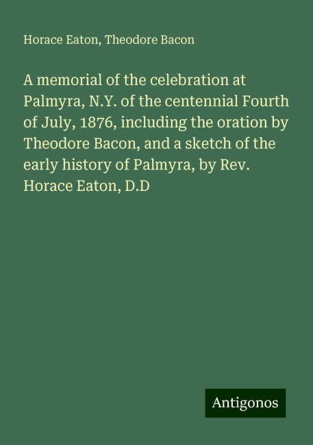 A memorial of the celebration at Palmyra, N.Y. of the centennial Fourth of July, 1876, including the oration by Theodore Bacon, and a sketch of the early history of Palmyra, by Rev. Horace Eaton, D.D