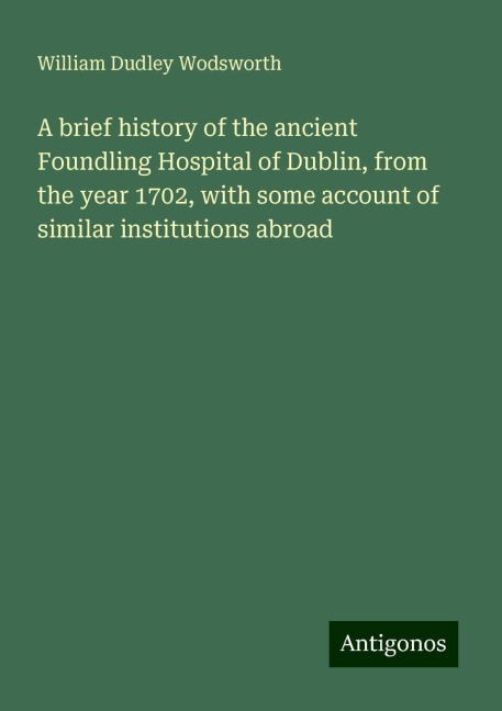 A brief history of the ancient Foundling Hospital of Dublin, from the year 1702, with some account of similar institutions abroad
