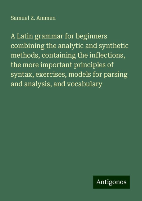 A Latin grammar for beginners combining the analytic and synthetic methods, containing the inflections, the more important principles of syntax, exercises, models for parsing and analysis, and vocabulary