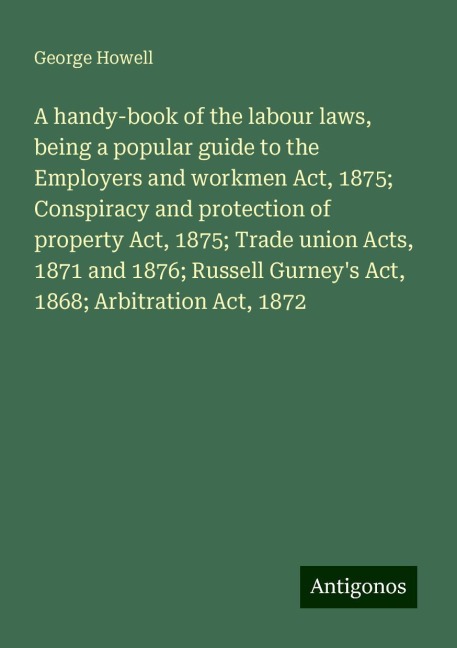 A handy-book of the labour laws, being a popular guide to the Employers and workmen Act, 1875; Conspiracy and protection of property Act, 1875; Trade union Acts, 1871 and 1876; Russell Gurneys Act, 1868; Arbitration Act, 1872