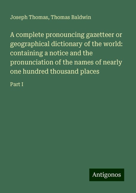A complete pronouncing gazetteer or geographical dictionary of the world: containing a notice and the pronunciation of the names of nearly one hundred thousand places: Part I