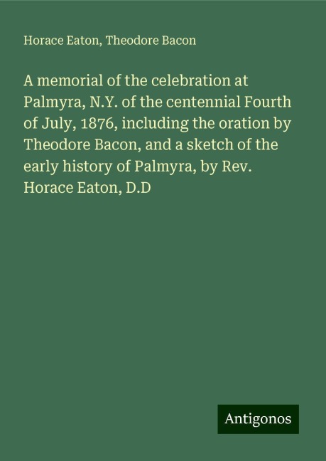 A memorial of the celebration at Palmyra, N.Y. of the centennial Fourth of July, 1876, including the oration by Theodore Bacon, and a sketch of the early history of Palmyra, by Rev. Horace Eaton, D.D