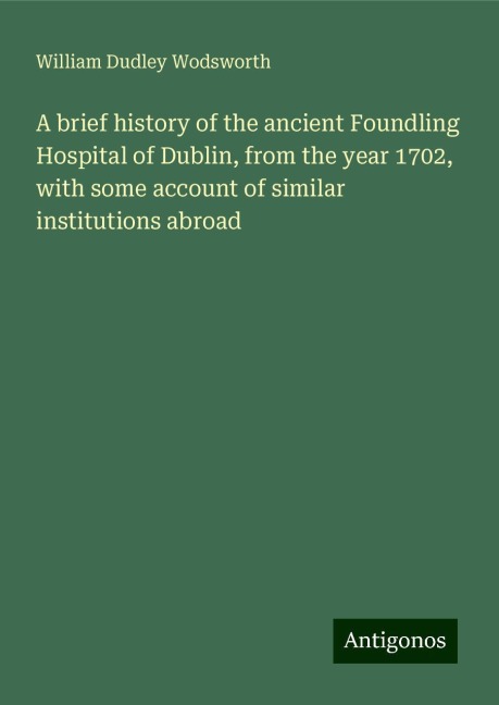 A brief history of the ancient Foundling Hospital of Dublin, from the year 1702, with some account of similar institutions abroad