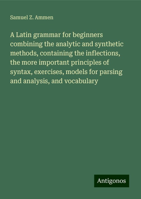 A Latin grammar for beginners combining the analytic and synthetic methods, containing the inflections, the more important principles of syntax, exercises, models for parsing and analysis, and vocabulary